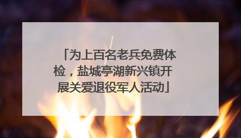 为上百名老兵免费体检，盐城亭湖新兴镇开展关爱退役军人活动